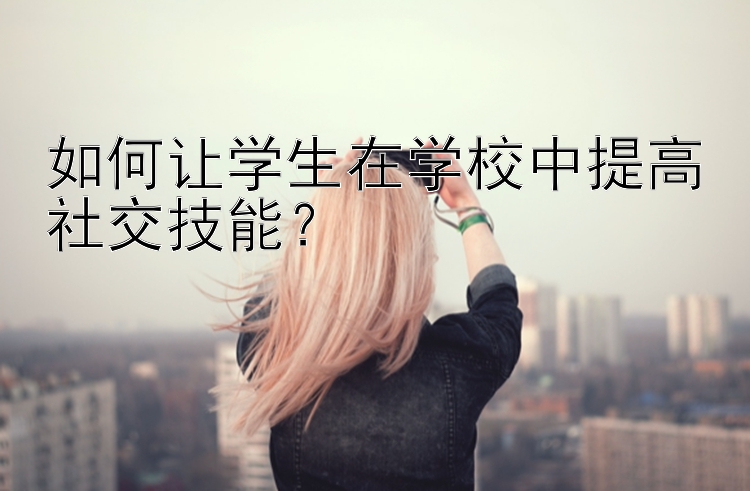 如何让学生在学校中提高社交技能？