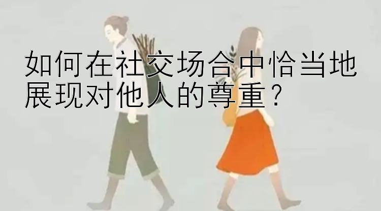 如何在社交场合中恰当地展现对他人的尊重？