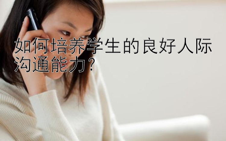 如何培养学生的良好人际沟通能力？