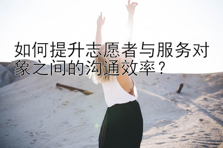 如何提升志愿者与服务对象之间的沟通效率？