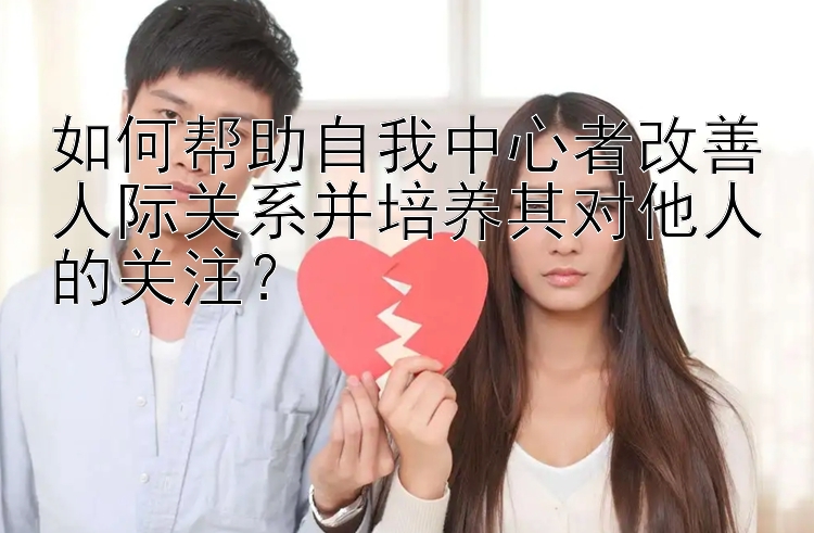 如何帮助自我中心者改善人际关系并培养其对他人的关注？