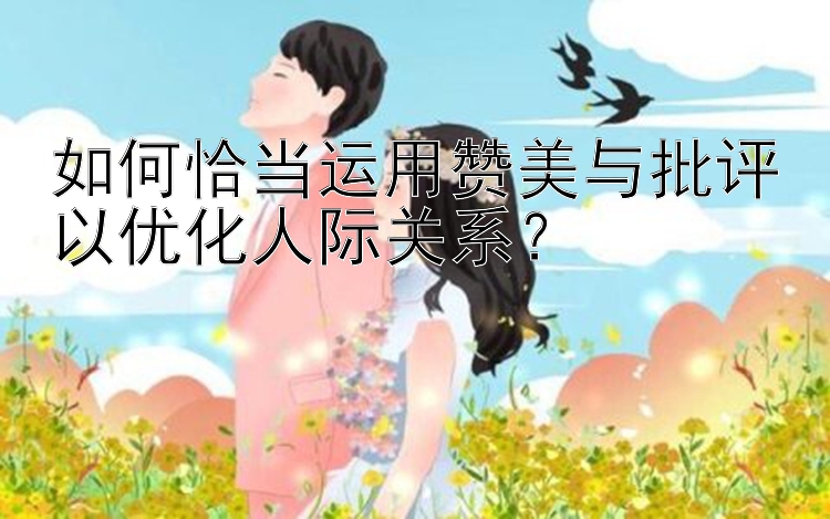 如何恰当运用赞美与批评以优化人际关系？