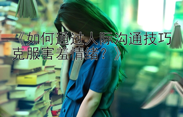 《如何通过人际沟通技巧克服害羞情绪？》