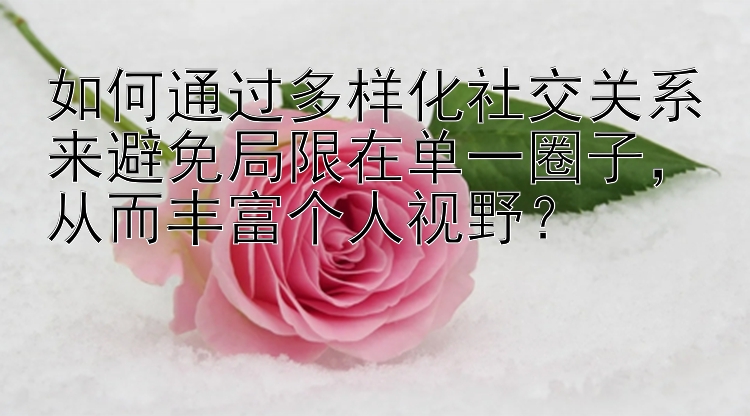 如何通过多样化社交关系来避免局限在单一圈子，从而丰富个人视野？