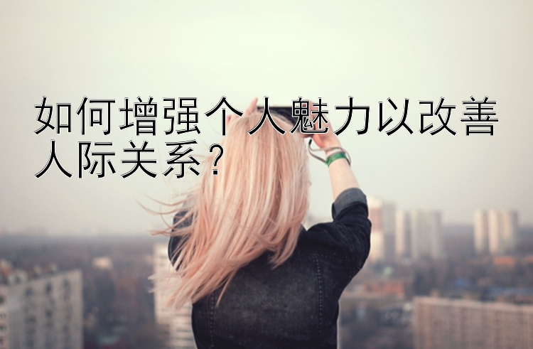 如何增强个人魅力以改善人际关系？