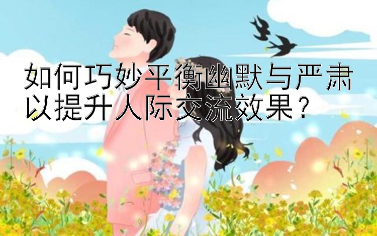 如何巧妙平衡幽默与严肃以提升人际交流效果？