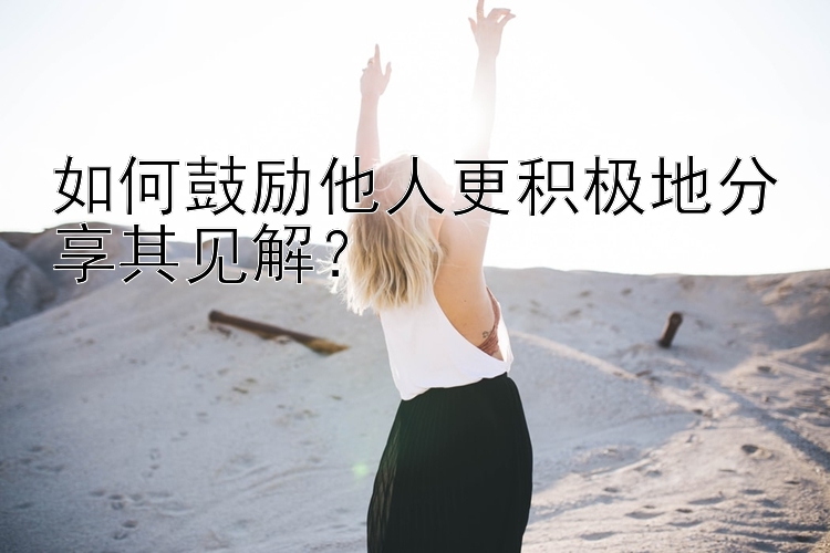 如何鼓励他人更积极地分享其见解？