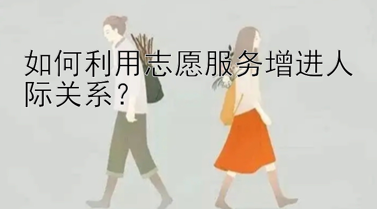 如何利用志愿服务增进人际关系？