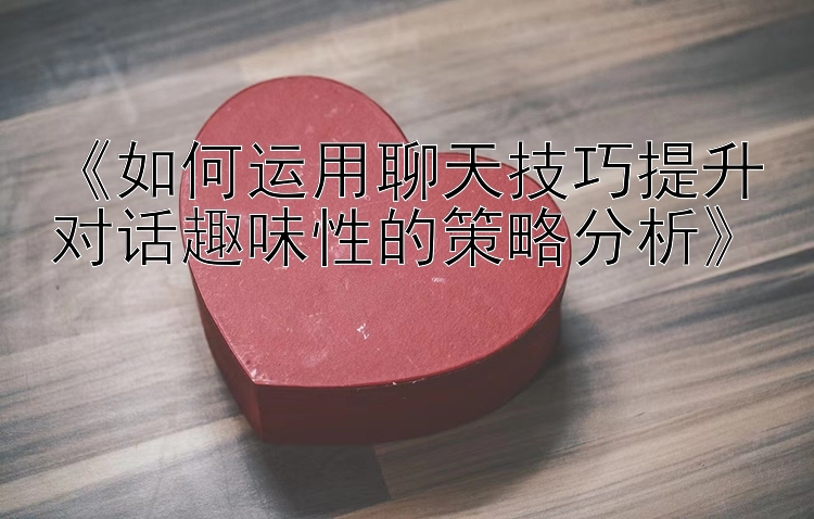 《如何运用聊天技巧提升对话趣味性的策略分析》