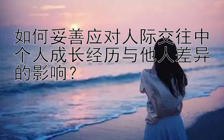 如何妥善应对人际交往中个人成长经历与他人差异的影响？