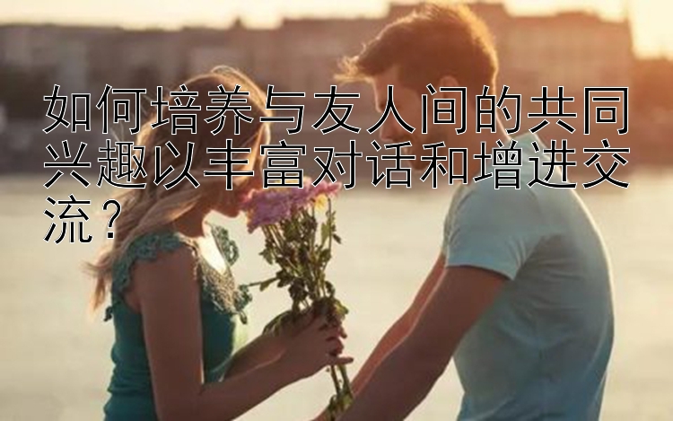 如何培养与友人间的共同兴趣以丰富对话和增进交流？