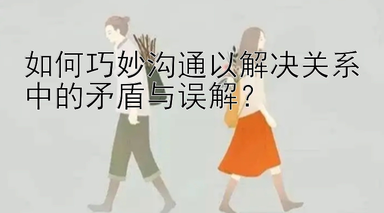 如何巧妙沟通以解决关系中的矛盾与误解？