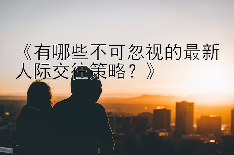 《有哪些不可忽视的最新人际交往策略？》