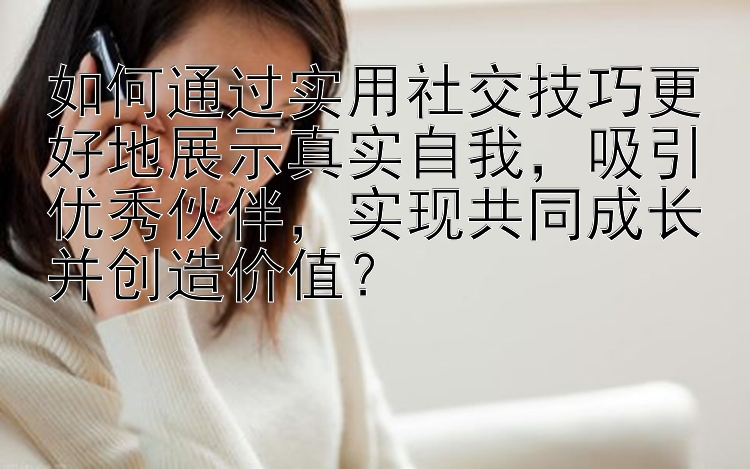 如何通过实用社交技巧更好地展示真实自我，吸引优秀伙伴，实现共同成长并创造价值？