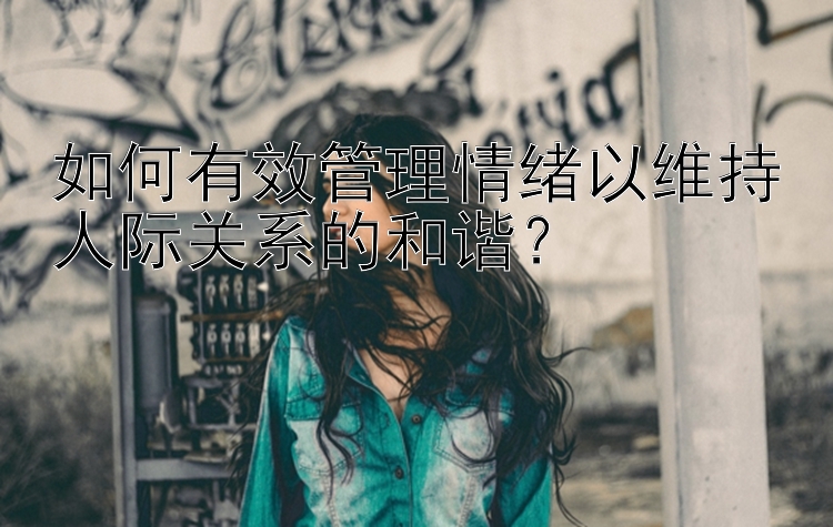 如何有效管理情绪以维持人际关系的和谐？