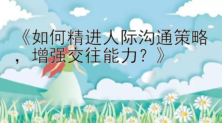 《如何精进人际沟通策略，增强交往能力？》