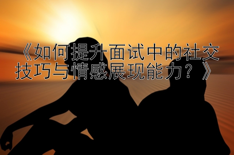 《如何提升面试中的社交技巧与情感展现能力？》