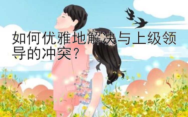 如何优雅地解决与上级领导的冲突？