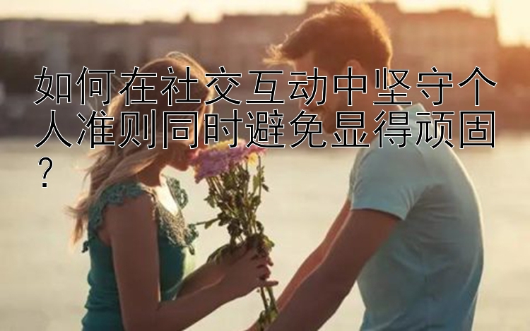 如何在社交互动中坚守个人准则同时避免显得顽固？