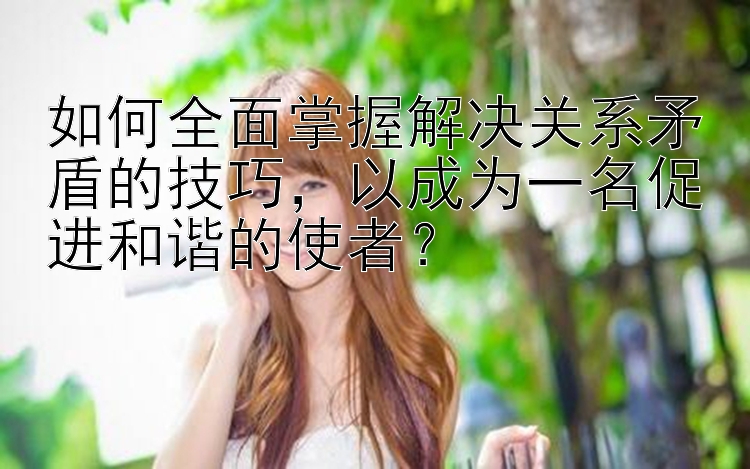 如何全面掌握解决关系矛盾的技巧，以成为一名促进和谐的使者？