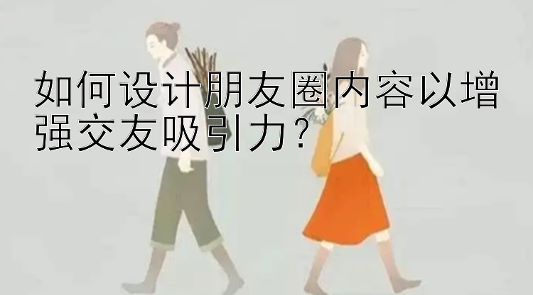 如何设计朋友圈内容以增强交友吸引力？