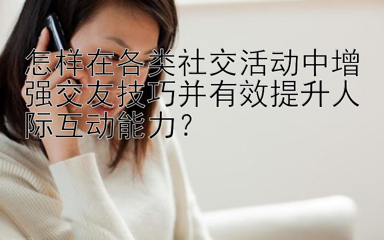 怎样在各类社交活动中增强交友技巧并有效提升人际互动能力？