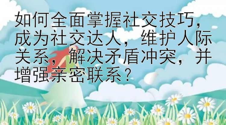 如何全面掌握社交技巧，成为社交达人，维护人际关系，解决矛盾冲突，并增强亲密联系？