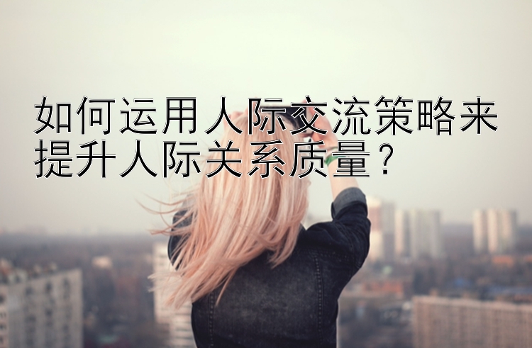 如何运用人际交流策略来提升人际关系质量？