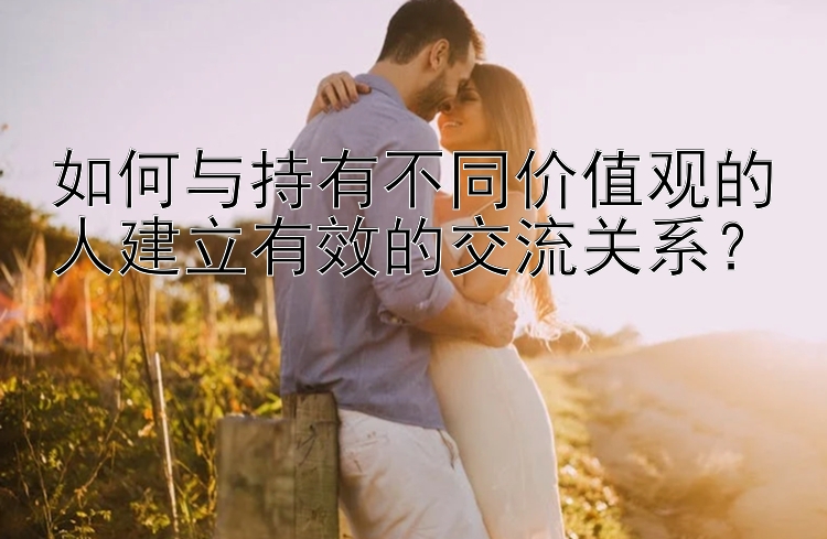 如何与持有不同价值观的人建立有效的交流关系？