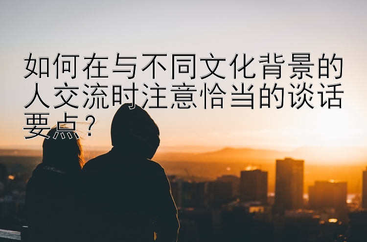 如何在与不同文化背景的人交流时注意恰当的谈话要点？