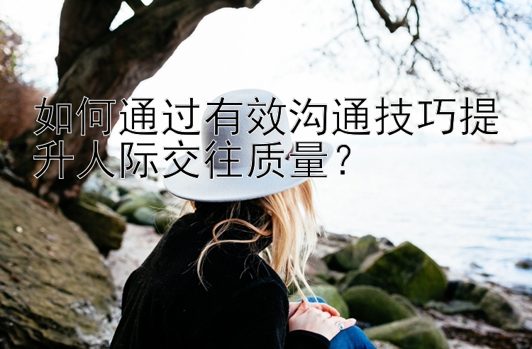 如何通过有效沟通技巧提升人际交往质量？