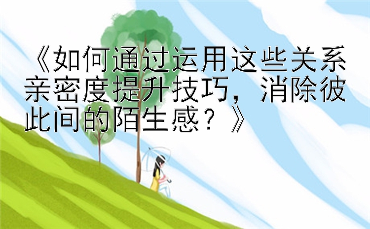 《如何通过运用这些关系亲密度提升技巧，消除彼此间的陌生感？》