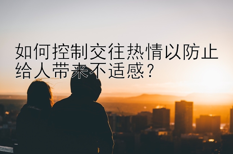 如何控制交往热情以防止给人带来不适感？