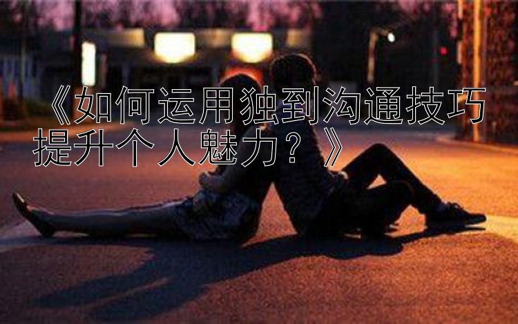 《如何运用独到沟通技巧提升个人魅力？》