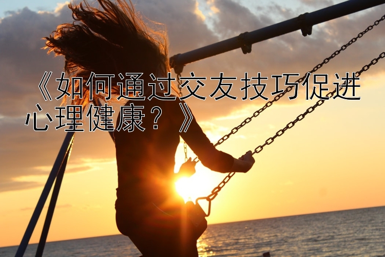 《如何通过交友技巧促进心理健康？》