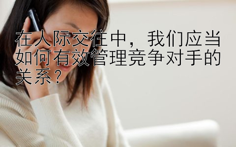 在人际交往中，我们应当如何有效管理竞争对手的关系？