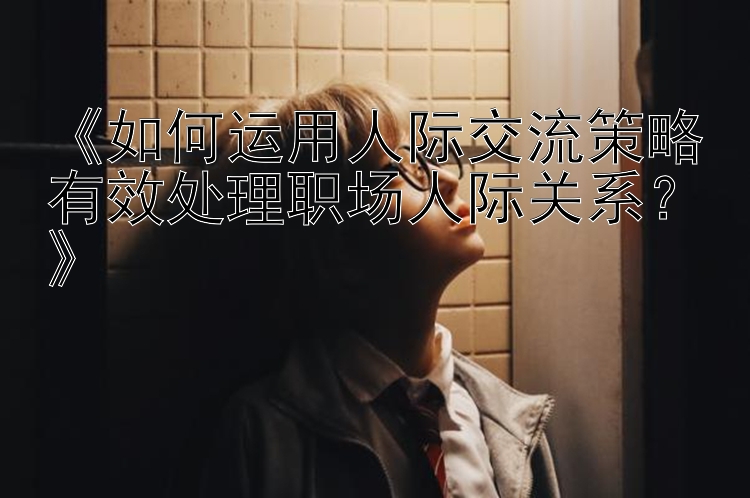 《如何运用人际交流策略有效处理职场人际关系？》