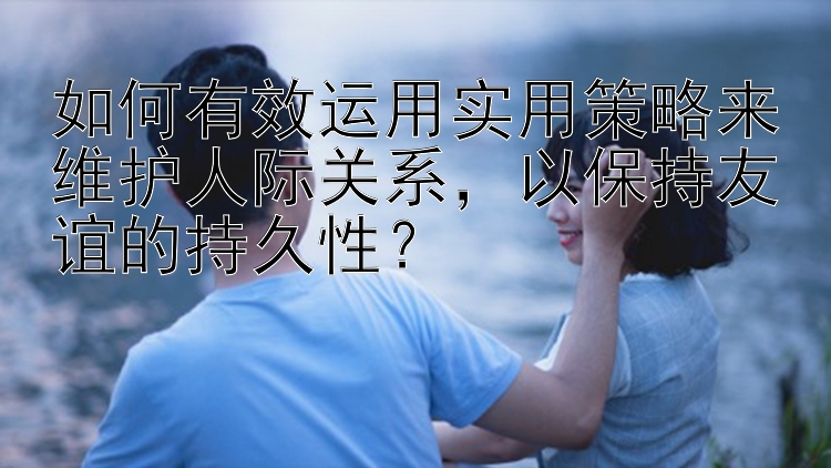 如何有效运用实用策略来维护人际关系，以保持友谊的持久性？