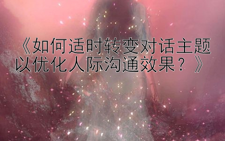 《如何适时转变对话主题以优化人际沟通效果？》