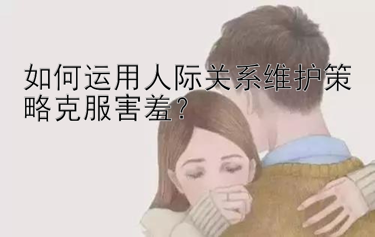 如何运用人际关系维护策略克服害羞？