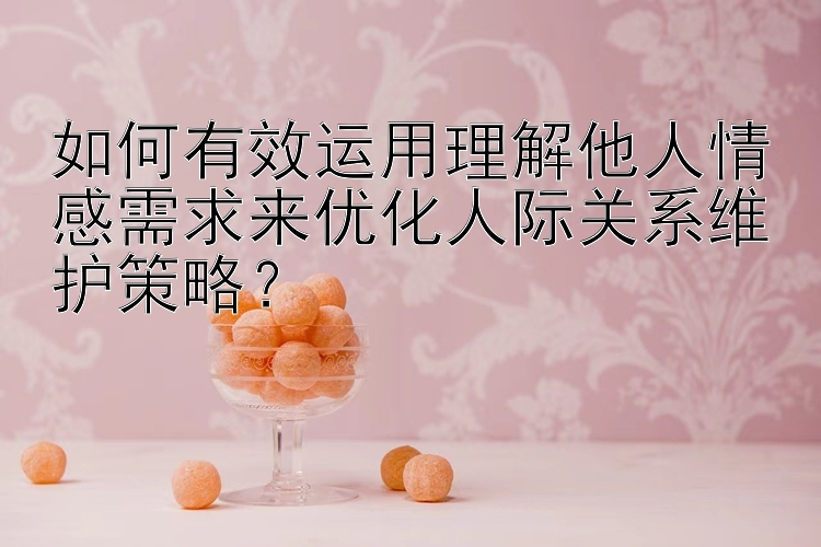 如何有效运用理解他人情感需求来优化人际关系维护策略？