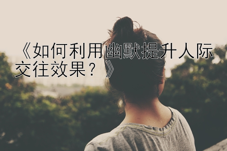 《如何利用幽默提升人际交往效果？》