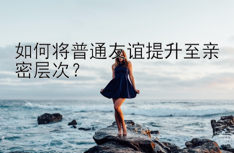 如何将普通友谊提升至亲密层次？