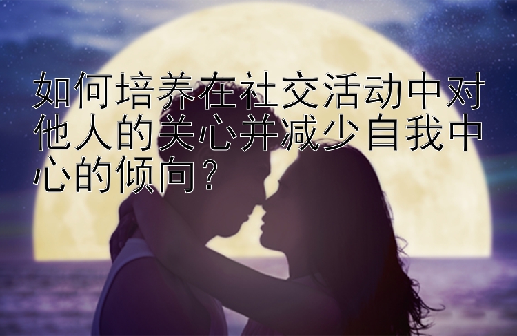 如何培养在社交活动中对他人的关心并减少自我中心的倾向？