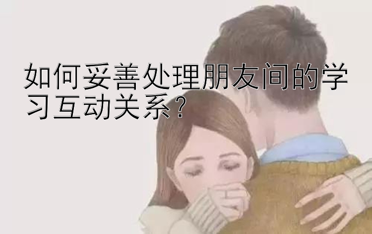 如何妥善处理朋友间的学习互动关系？