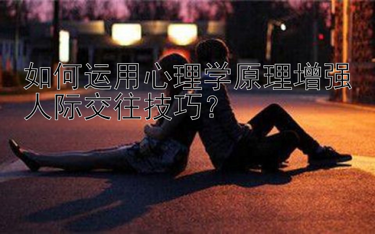 如何运用心理学原理增强人际交往技巧？