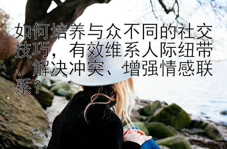 如何培养与众不同的社交技巧，有效维系人际纽带、解决冲突、增强情感联系？