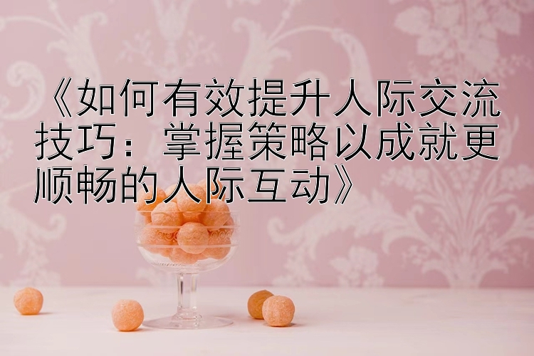 《如何有效提升人际交流技巧：掌握策略以成就更顺畅的人际互动》