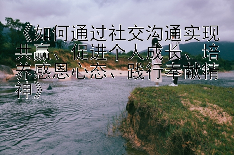 《如何通过社交沟通实现共赢、促进个人成长、培养感恩心态、践行奉献精神》