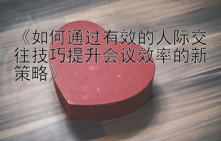 《如何通过有效的人际交往技巧提升会议效率的新策略》